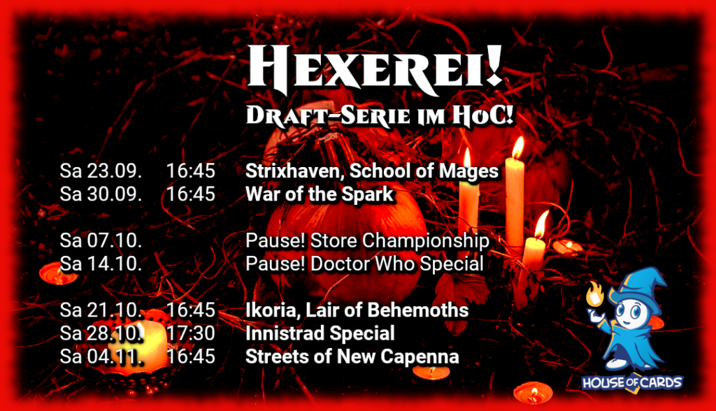 Hexerei! Draft-Serie im HoC! Sa 23.09. 16:45 Strixhaven, School of Mages Sa 30.09. 16:45 War of the Spark Sa 07.10. Pause! Store Championship Sa 14.10. Pause! Doctor Who Special Sa 21.10. 16:45 Ikoria, Lair of Behemoths Sa 28.10.17:30 Innistrad Special Sa 04.11. 16:45 Streets of New Capenna
